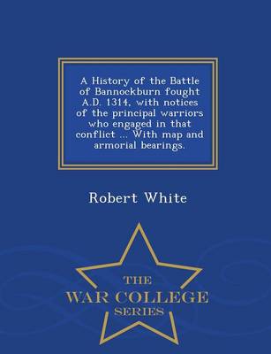 A History of the Battle of Bannockburn Fought A.D. 1314, with Notices of the Principal Warriors Who Engaged in That Conflict ... with Map and Armorial Bearings. - War College Series (Paperback)