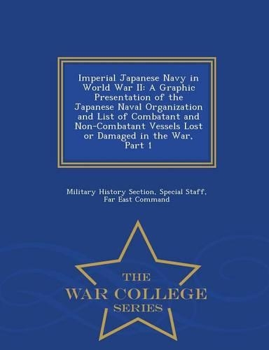 Imperial Japanese Navy in World War II: A Graphic Presentation of the Japanese Naval Organization and List of Combatant and Non-Combatant Vessels Lost or Damaged in the War, Part 1 - War College Series (Paperback)