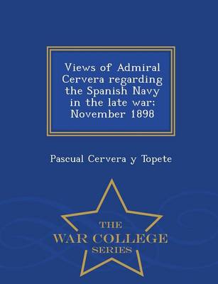 Views of Admiral Cervera Regarding the Spanish Navy in the Late War; November 1898 - War College Series (Paperback)