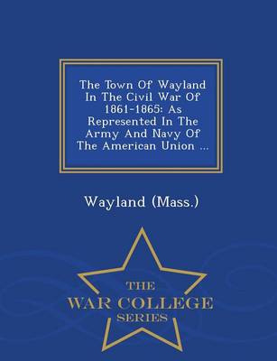 The Town of Wayland in the Civil War of 1861-1865: As Represented in the Army and Navy of the American Union ... - War College Series (Paperback)