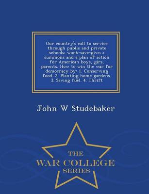 Our Country's Call to Service Through Public and Private Schools: Work-Save-Give; A Summons and a Plan of Action for American Boys, Girs, Parents. How to Win the War for Democracy By: 1. Conserving Food. 2. Planting Home Gardens. 3. Saving Fuel. 4. Thrift - War College Series (Paperback)