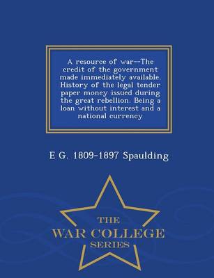 A Resource of War--The Credit of the Government Made Immediately Available: History of the Legal Tender Paper Money Issued During the Great Rebellion: Being a Loan Without Interest and a National Currency - War College Series (Paperback)