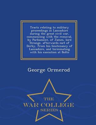 Tracts Relating to Military Proceedings in Lancashire During the Great Civil War, Commencing with the Removal, by Parliament, of James, Lord Strange, Afterwards Earl of Derby, from His Lieutenancy of Lancashire, and Terminating with His Execution at Bolto (Paperback)