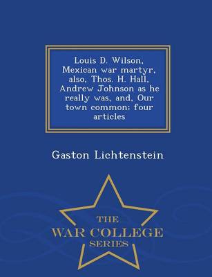Louis D. Wilson, Mexican War Martyr, Also, Thos. H. Hall, Andrew Johnson as He Really Was, And, Our Town Common; Four Articles - War College Series (Paperback)