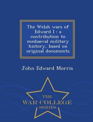 The Welsh Wars of Edward I: A Contribution to Mediaeval Military History, Based on Original Documents - War College Series (Paperback)