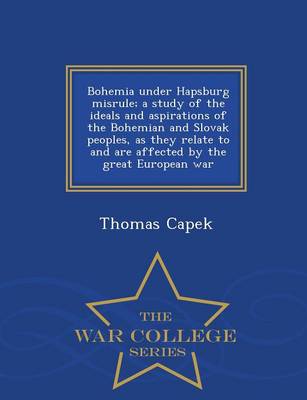 Bohemia Under Hapsburg Misrule; A Study of the Ideals and Aspirations of the Bohemian and Slovak Peoples, as They Relate to and Are Affected by the Great European War - War College Series (Paperback)
