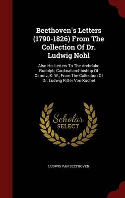 Beethoven's Letters (1790-1826) from the Collection of Dr. Ludwig Nohl: Also His Letters to the Archduke Rudolph, Cardinal-Archbishop of Olmutz, K. W., from the Collection of Dr. Ludwig Ritter Von Kochel (Hardback)