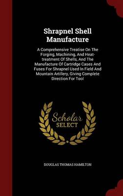 Shrapnel Shell Manufacture: A Comprehensive Treatise on the Forging, Machining, and Heat-Treatment of Shells, and the Manufacture of Cartridge Cases and Fuses for Shrapnel Used in Field and Mountain Artillery, Giving Complete Direction for Tool (Hardback)