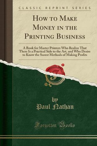 How to Make Money in the Printing Business: A Book for Master Printers Who Realize That There Is a Practical Side to the Art, and Who Desire to Know the Surest Methods of Making Profits (Classic Reprint) (Paperback)