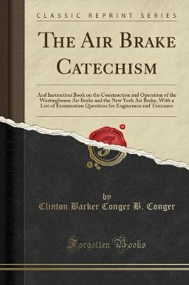 The Air Brake Catechism: And Instruction Book on the Construction and Operation of the Westinghouse Air Brake and the New York Air Brake, with a List of Examination Questions for Enginemen and Trainmen (Classic Reprint) (Paperback)