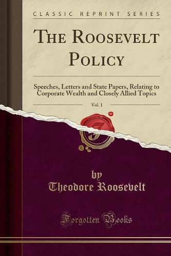 The Roosevelt Policy, Vol. 1: Speeches, Letters and State Papers, Relating to Corporate Wealth and Closely Allied Topics (Classic Reprint) (Paperback)