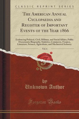 The American Annual Cyclopaedia and Register of Important Events of the Year 1866, Vol. 6: Embracing Political, Civil, Military, and Social Affairs; Public Documents; Biography, Statistics, Commerce, Finance, Literature, Science, Agriculture, and Mechanic (Paperback)