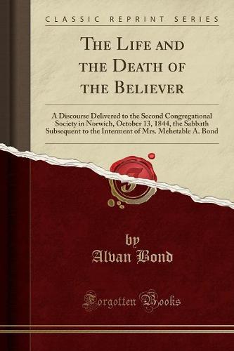 The Life and the Death of the Believer: A Discourse Delivered to the Second Congregational Society in Norwich, October 13, 1844, the Sabbath Subsequent to the Interment of Mrs. Mehetable A. Bond (Classic Reprint) (Paperback)