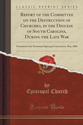 Report of the Committee on the Destruction of Churches, in the Diocese of South Carolina, During the Late War: Presented to the Protestant Episcopal Convention, May, 1868 (Classic Reprint) (Paperback)