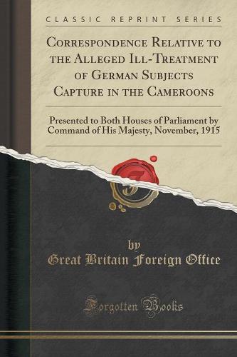 Correspondence Relative to the Alleged Ill-Treatment of German Subjects Capture in the Cameroons: Presented to Both Houses of Parliament by Command of His Majesty, November, 1915 (Classic Reprint) (Paperback)