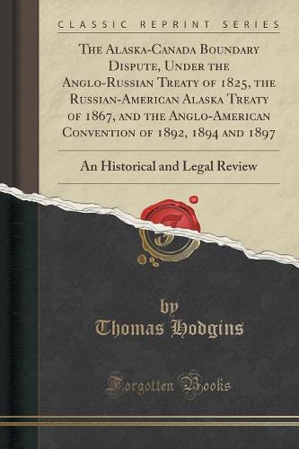 The Alaska-Canada Boundary Dispute, Under the Anglo-Russian Treaty of 1825, the Russian-American Alaska Treaty of 1867, and the Anglo-American Convention of 1892, 1894 and 1897: An Historical and Legal Review (Classic Reprint) (Paperback)