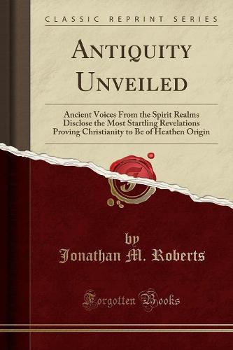 Antiquity Unveiled: Ancient Voices from the Spirit Realms Disclose the Most Startling Revelations Proving Christianity to Be of Heathen Origin (Classic Reprint) (Paperback)