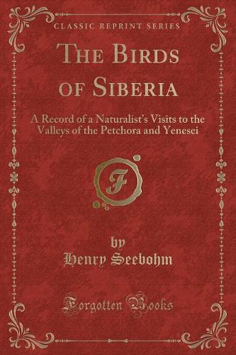 The Birds of Siberia: A Record of a Naturalist's Visits to the Valleys of the Petchora and Yenesei (Classic Reprint) (Paperback)