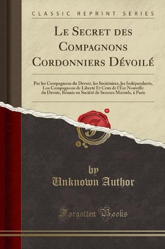 Le Secret Des Compagnons Cordonniers Devoile: Par Les Compagnons Du Devoir, Les Societaires, Les Independants, Los Compagnons de Liberte Et Ceux de L'Ere Nouvelle Du Devoir, Reunis En Societe de Secours Mutuels, a Paris (Classic Reprint) (Paperback)