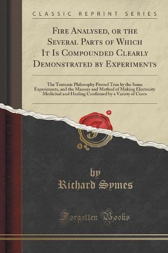 Fire Analysed, or the Several Parts of Which It Is Compounded Clearly Demonstrated by Experiments: The Teutonic Philosophy Proved True by the Same Experiments, and the Manner and Method of Making Electricity Medicinal and Healing Confirmed by a Variety of (Paperback)