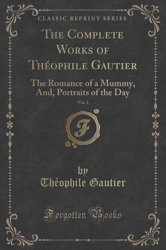 The Complete Works of Theophile Gautier, Vol. 3: The Romance of a Mummy, And, Portraits of the Day (Classic Reprint) (Paperback)
