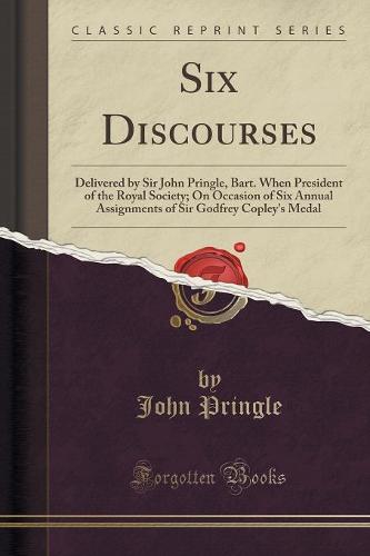 Six Discourses: Delivered by Sir John Pringle, Bart. When President of the Royal Society; On Occasion of Six Annual Assignments of Sir Godfrey Copley's Medal (Classic Reprint) (Paperback)