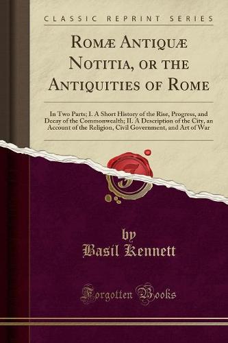 Romae Antiquae Notitia, or the Antiquities of Rome: In Two Parts; I. a Short History of the Rise, Progress, and Decay of the Commonwealth; II. a Description of the City, an Account of the Religion, Civil Government, and Art of War (Classic Reprint) (Paperback)