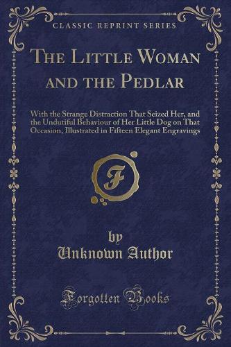 The Little Woman and the Pedlar: With the Strange Distraction That Seized Her, and the Undutiful Behaviour of Her Little Dog on That Occasion, Illustrated in Fifteen Elegant Engravings (Classic Reprint) (Paperback)