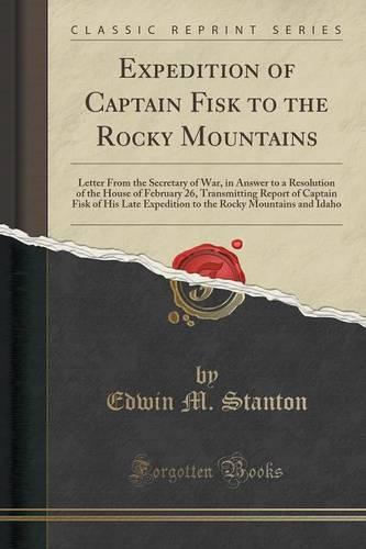 Expedition of Captain Fisk to the Rocky Mountains: Letter from the Secretary of War, in Answer to a Resolution of the House of February 26, Transmitting Report of Captain Fisk of His Late Expedition to the Rocky Mountains and Idaho (Classic Reprint) (Paperback)