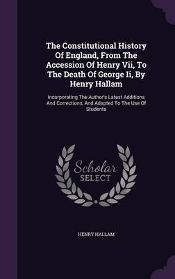 The Constitutional History of England, from the Accession of Henry VII, to the Death of George II, by Henry Hallam: Incorporating the Author's Latest Additions and Corrections, and Adapted to the Use of Students (Hardback)