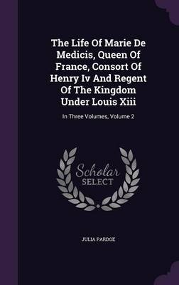 The Life of Marie de Medicis, Queen of France, Consort of Henry IV and Regent of the Kingdom Under Louis XIII: In Three Volumes, Volume 2 (Hardback)