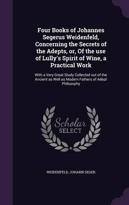 Four Books of Johannes Segerus Weidenfeld, Concerning the Secrets of the Adepts, Or, of the Use of Lully's Spirit of Wine, a Practical Work: With a Very Great Study Collected Out of the Ancient as Well as Modern Fathers of Adept Philosophy (Hardback)
