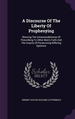 A Discourse of the Liberty of Prophesying: Shewing the Unreasonableness of Prescribing to Other Men's Faith and the Iniquity of Persecuting Differing Opinions (Hardback)
