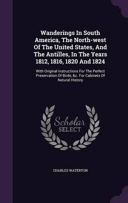 Wanderings in South America, the North-West of the United States, and the Antilles, in the Years 1812, 1816, 1820 and 1824: With Original Instructions for the Perfect Preservation of Birds, &C. for Cabinets of Natural History (Hardback)