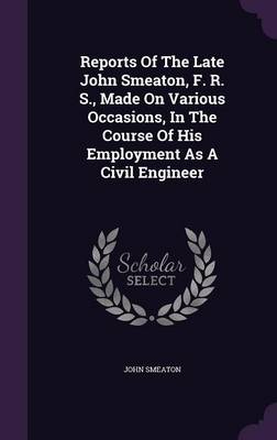 Reports of the Late John Smeaton, F. R. S., Made on Various Occasions, in the Course of His Employment as a Civil Engineer (Hardback)