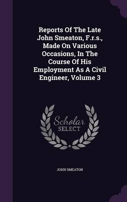 Reports of the Late John Smeaton, F.R.S., Made on Various Occasions, in the Course of His Employment as a Civil Engineer, Volume 3 (Hardback)