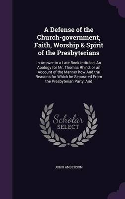 A Defense of the Church-Government, Faith, Worship & Spirit of the Presbyterians: In Answer to a Late Book Intituled, an Apology for Mr. Thomas Rhind, or an Account of the Manner How and the Reasons for Which He Separated from the Presbyterian Party, and (Hardback)