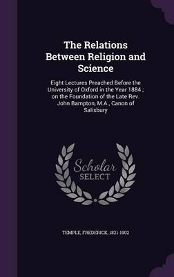 The Relations Between Religion and Science: Eight Lectures Preached Before the University of Oxford in the Year 1884; On the Foundation of the Late REV. John Bampton, M.A., Canon of Salisbury (Hardback)