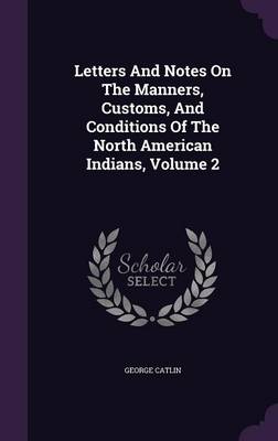 Letters and Notes on the Manners, Customs, and Conditions of the North American Indians, Volume 2 (Hardback)
