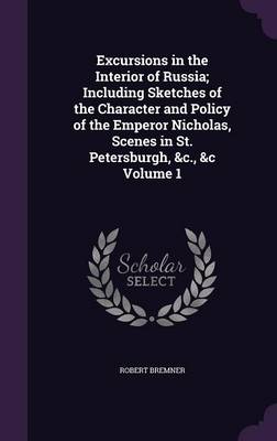 Excursions in the Interior of Russia; Including Sketches of the Character and Policy of the Emperor Nicholas, Scenes in St. Petersburgh, &C., &C Volume 1 (Hardback)