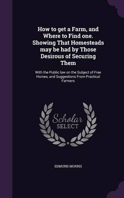 How to Get a Farm, and Where to Find One. Showing That Homesteads May Be Had by Those Desirous of Securing Them: With the Public Law on the Subject of Free Homes, and Suggestions from Practical Farmers (Hardback)
