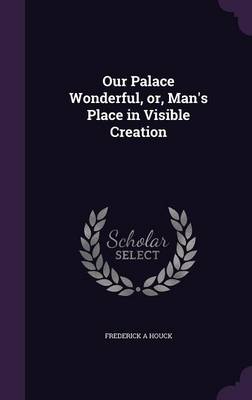 Our Palace Wonderful, Or, Man's Place in Visible Creation (Hardback)