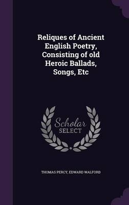 Reliques of Ancient English Poetry, Consisting of Old Heroic Ballads, Songs, Etc (Hardback)
