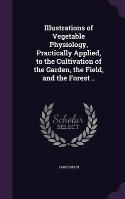Illustrations of Vegetable Physiology, Practically Applied, to the Cultivation of the Garden, the Field, and the Forest .. (Hardback)