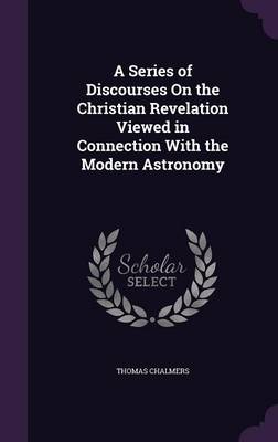 A Series of Discourses on the Christian Revelation Viewed in Connection with the Modern Astronomy (Hardback)