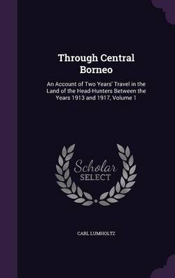 Through Central Borneo: An Account of Two Years' Travel in the Land of the Head-Hunters Between the Years 1913 and 1917, Volume 1 (Hardback)