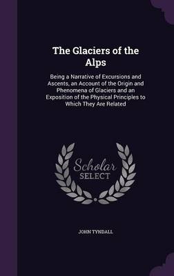 The Glaciers of the Alps: Being a Narrative of Excursions and Ascents, an Account of the Origin and Phenomena of Glaciers and an Exposition of the Physical Principles to Which They Are Related (Hardback)