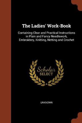 The Ladies' Work-Book: Containing Clear and Practical Instructions in Plain and Fancy Needlework, Embroidery, Knitting, Netting and Crochet (Paperback)