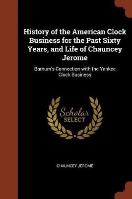 History of the American Clock Business for the Past Sixty Years, and Life of Chauncey Jerome: Barnum's Connection with the Yankee Clock Business (Paperback)