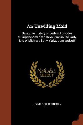 An Unwilling Maid: Being the History of Certain Episodes During the American Revolution in the Early Life of Mistress Betty Yorke, Born Wolcott (Paperback)
